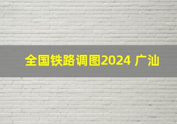 全国铁路调图2024 广汕